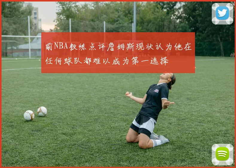 前NBA教练点评詹姆斯现状认为他在任何球队都难以成为第一选择